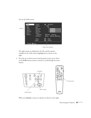 Page 67Fine-tuning the Projector61
You see the Main menu:
The eight menus are displayed at the left, and the options 
available for the Video menu (highlighted) are shown on the 
right.
2. Press the up or down arrows (control panel) or press up or down 
on the 
Enter button (remote control) to scroll through the menu 
choices. 
When you highlight a menu, its options are shown on the right.
Position
Tracking
Sync.
Brightness
Contrast
Sharpness
Gamma
Resolution
Preset
ResetAdjustment
Select
Execute :
:
:
:
:
:...