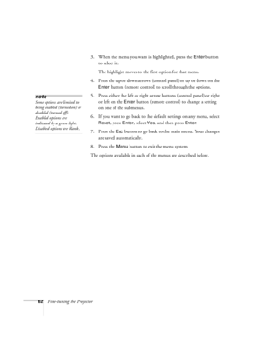 Page 6862Fine-tuning the Projector3. When the menu you want is highlighted, press the 
Enter button 
to select it. 
The highlight moves to the first option for that menu.
4. Press the up or down arrows (control panel) or up or down on the 
Enter button (remote control) to scroll through the options.
5. Press either the left or right arrow buttons (control panel) or right 
or left on the 
Enter button (remote control) to change a setting 
on one of the submenus.
6. If you want to go back to the default settings...