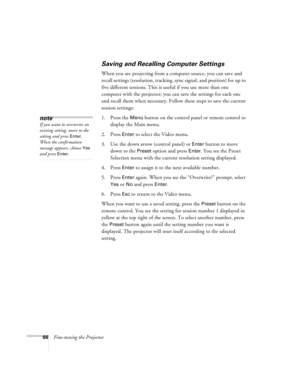 Page 7266Fine-tuning the Projector
Saving and Recalling Computer Settings
When you are projecting from a computer source, you can save and 
recall settings (resolution, tracking, sync signal, and position) for up to 
five different sessions. This is useful if you use more than one 
computer with the projector; you can save the settings for each one 
and recall them when necessary. Follow these steps to save the current 
session settings:
1. Press the 
Menu button on the control panel or remote control to...