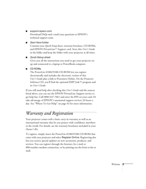 Page 9Welcome3
nsupport.epson.com
Download FAQs and e-mail your questions to EPSON’s 
technical support team.
nStart Here folder
Contains your Quick Setup sheet, warranty brochure, CD-ROMs, 
and EPSON PrivateLine
SM Support card. Store this User’s Guide 
in the folder and keep the folder with your projector at all times.
nQuick Setup sheet
Gives you all the instructions you need to get your projector set 
up and connected to a laptop or PowerBook computer.
nCD-ROMs
The PowerLite 8100i/9100i CD-ROM lets you...