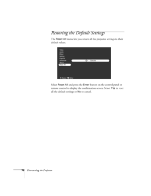 Page 8276Fine-tuning the Projector
Restoring the Default Settings
The Reset All menu lets you return all the projector settings to their 
default values. 
Select 
Reset All and press the Enter button on the control panel or 
remote control to display the confirmation screen. Select 
Yes to reset 
all the default settings or 
No to cancel.
Execute
Video
Audio
Effect
Setting
Capture
Advanced
About
Reset All
:Select :Enter 