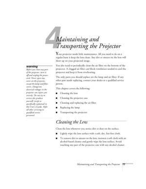 Page 834
Maintaining and Transporting the Projector77
Maintaining and 
Transporting the Projector
Your projector needs little maintenance. All you need to do on a 
regular basis is keep the lens clean. Any dirt or smears on the lens will 
show up on your projected image. 
You also need to periodically clean the air filter on the bottom of the 
projector. A clogged air filter can block ventilation needed to cool the 
projector and keep it from overheating. 
The only parts you should replace are the lamp and air...