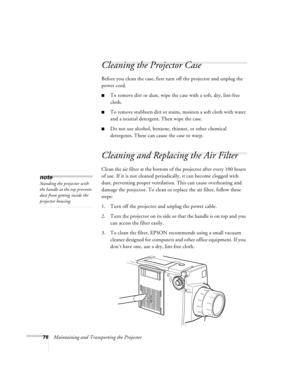 Page 8478Maintaining and Transporting the Projector
Cleaning the Projector Case 
Before you clean the case, first turn off the projector and unplug the 
power cord. 
nTo remove dirt or dust, wipe the case with a soft, dry, lint-free 
cloth. 
nTo  remove stubbo rn dirt o r stains, mo isten a soft cloth with wate r 
and a neutral detergent. Then wipe the case. 
nDo not use alcohol, benzene, thinner, or other chemical 
detergents. These can cause the case to warp.
Cleaning and Replacing the Air Filter 
Clean the...