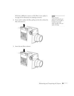 Page 85Maintaining and Transporting the Projector79
If the dirt is difficult to remove or if the filter is torn, replace it. 
See page 92 for information on ordering accessories.
4. If you need to replace the filter, pull up on the tab to release the 
filter and remove it.
5. Insert the new filter as shown.note
When you get a 
replacement lamp for your 
projector, a new air filter is 
included. You should 
replace the filter when you 
replace the lamp. 