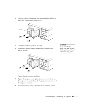 Page 87Maintaining and Transporting the Projector81
4. Use a screwdriver to loosen the three screws holding the lamp in 
place. (You cannot remove these screws.) 
5. Lift up the handle and pull out the lamp.
6. Gently insert the new lamp as shown below. Make sure it’s 
inserted securely. 
Tighten the screws on the new lamp.
7. Replace the lamp cover and tighten the cover screws. (Make sure 
the lamp cover is securely fastened. The projector won’t turn on if 
the lamp cover is open.)
8. Now reset the lamp timer...