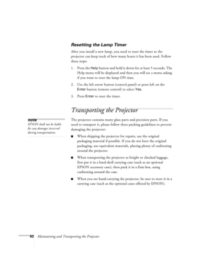 Page 8882Maintaining and Transporting the Projector
Resetting the Lamp Timer
After you install a new lamp, you need to reset the timer so the 
projector can keep track of how many hours it has been used. Follow 
these steps:
1. Press the 
Help button and hold it down for at least 5 seconds. The 
Help menu will be displayed and then you will see a menu asking 
if you want to reset the lamp ON time.
2. Use the left arrow button (control panel) or press left on the 
Enter button (remote control) to select Yes. 
3....