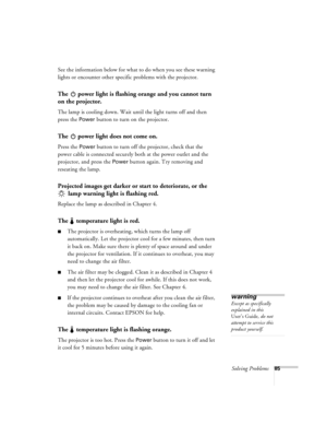 Page 91Solving Problems85
See the information below for what to do when you see these warning 
lights or encounter other specific problems with the projector.
The   power light is flashing orange and you cannot turn 
on the projector.
The lamp is cooling down. Wait until the light turns off and then 
press the 
Power button to turn on the projector.
The   power light does not come on.
Press the Power button to turn off the projector, check that the 
power cable is connected securely both at the power outlet and...