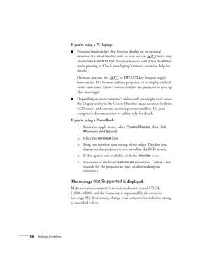 Page 9488Solving ProblemsIf you’re using a PC laptop:
nPress the function key that lets you display on an external 
monitor. It’s often labelled with an icon such as   but it may 
also be labelled 
CRT/LCD. You may have to hold down the Fn key 
while pressing it. Check your laptop’s manual or online help for 
details. 
On most systems, the   or 
CRT/LCD key lets you toggle 
between the LCD screen and the projector, or to display on both 
at the same time. Allow a few seconds for the projector to sync up 
after...