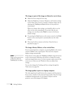 Page 9690Solving Problems
The image or parts of the image are blurred or not in focus.
nAdjust the focus using the focus ring.
nAdjust the Brightness, Contrast, Sharpness, and Gamma settings 
on the Video menu. If you’re viewing a computer image, also try 
adjusting the 
Tracking and Sync buttons on the projector’s 
control panel.
When you change video settings, you should be able to see the 
effect on the screen immediately. If you don’t like the new 
settings, you can always select 
Reset to return to the...
