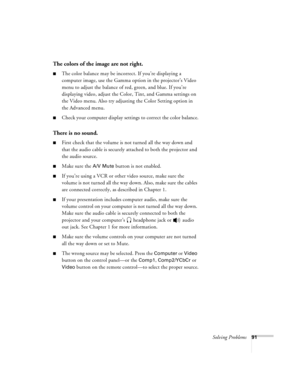 Page 97Solving Problems91
The colors of the image are not right.
nThe color balance may be incorrect. If you’re displaying a 
computer image, use the Gamma option in the projector’s Video 
menu to adjust the balance of red, green, and blue. If you’re 
displaying video, adjust the Color, Tint, and Gamma settings on 
the Video menu. Also try adjusting the Color Setting option in 
the Advanced menu.
nCheck your computer display settings to correct the color balance.
There is no sound.
nFirst check that the volume...