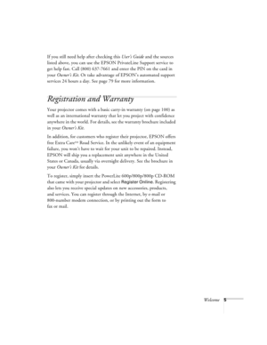 Page 11Welcome5
If you still need help after checking this User’s Guide and the sources 
listed above, you can use the EPSON PrivateLine Support service to 
get help fast. Call (800) 637-7661 and enter the PIN on the card in 
your Owner’s Kit. Or take advantage of EPSON’s automated support 
services 24 hours a day. See page 79 for more information.
Registration and Warranty
Your projector comes with a basic carry-in warranty (on page 100) as 
well as an international warranty that let you project with...