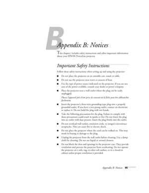 Page 101B
Appendix B: Notices95
Appendix B: Notices
This chapter i ncludes safety instructions and other important information 
about your EPSON PowerLite projector.
Important Safety Instructions
Follow these safety instructions when setting up and using the projector:
Do not place the projector on an unstable cart, stand, or table.
Do not use the projector near water or sources of heat.
Use the type of power source indicated on the projector. If you are not 
sure of the power available, consult your dealer...