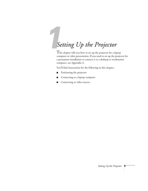 Page 151
Setting Up the Projector9
Setting Up the Projector
This chapter tells you how to set up the projector for a laptop 
computer or video presentation. If you need to set up the projector for 
a permanent installation or connect it to a desktop or workstation 
computer, see Appendix A.
You’ll find instructions for the following in this chapter:
Positioning the projector
Connecting to a laptop computer
Connecting to video sources 