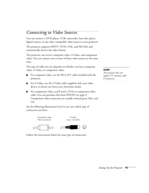 Page 21Setting Up the Projector15
Connecting to Video Sources
You can connect a DVD player, VCR, camcorder, laser disc player, 
digital camera, or any other compatible video source to your projector.
The projector supports HDTV, NTSC, PAL, and SECAM, and 
automatically detects the video format. 
The projector can receive composite video, S-Video, and component 
video. You can connect one or more of these video sources at the same 
time. 
The type of cable you use depends on whether you have composite 
video,...