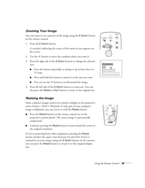Page 41Using the Remote Control35
Zooming Your Image 
You can zoom in on a portion of the image using the E-Zoom button 
on the remote control.
1. Press the 
E-Zoom button. 
A crosshair indicating the center of the zoom-in area appears on 
the screen.
2. Use the   button to move the crosshair where you want it.
3. Press the right side of the 
E-Zoom button to enlarge the selected 
area. 
Press the button repeatedly to enlarge it up to four times in 
25 steps.
Press and hold the button to zoom in to the size...