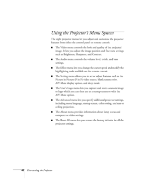 Page 4842Fine-tuning the Projector
Using the Projector’s Menu System
The eight projector menus let you adjust and customize the projector 
features from either the control panel or remote control:
The Video menu controls the look and quality of the projected 
image. It lets you adjust the image position and fine-tune settings 
such as Brightness, Sharpness, and Contrast.
The Audio menu controls the volume level, treble, and bass 
settings.
The Effect menu lets you change the cursor speed and modify the...