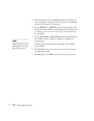 Page 5044Fine-tuning the Projector3. When the menu you want is highlighted, press the   button on 
the control panel or the remote control to select it. The highlight 
moves to the first option for that menu. 
4. Use the   
Sync+ or  Sync– button (control panel) or the 
 button (remote control) to scroll through the list of options. (If 
a computer or video source isn’t connected, certain options may 
be unavailable.)
5. Use the   
Tracking– or  Tracking+ button (control panel) or 
the   button (remote control)...