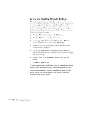 Page 5448Fine-tuning the Projector
Saving and Recalling Computer Settings
When you are projecting from an analog computer source, you can 
save and recall settings (resolution, tracking, sync signal, and position) 
in up to five different combinations. This is useful if you use more 
than one computer with the projector; you can save the settings for 
each one and recall them when necessary. Follow these steps to save 
the projector’s current settings:
1. Press the 
Menu button to display the Main menu. 
2....