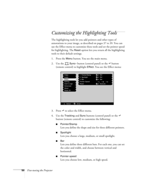 Page 5650Fine-tuning the Projector
Customizing the Highlighting Tools
The highlighting tools let you add pointers and other types of 
annotations to your image, as described on pages 37 to 39. You can 
use the Effect menu to customize these tools and set the pointer speed 
for highlighting. The 
Reset option lets you return all the highlighting 
tools to their default settings.
1. Press the 
Menu button. You see the main menu.
2. Use the   
Sync– button (control panel) or the   button 
(remote control) to...