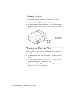 Page 6660Maintaining and Transporting the Projector
Cleaning the Lens
Clean the lenses whenever you notice dirt or dust on the surface.
Use a canister of compressed air to remove dust.
To remove dirt or smears on the lenses, use lens-cleaning paper. If 
necessary, moisten a soft cloth with lens cleaner and gently wipe 
the lens surface.
Cleaning the Projector Case
Before you clean the case, first turn off the projector and unplug the 
power cord.
To remove dirt or dust, wipe the case with a soft, dry,...