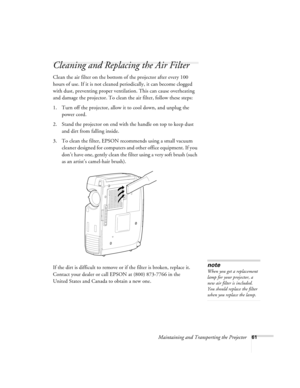 Page 67Maintaining and Transporting the Projector61
Cleaning and Replacing the Air Filter
Clean the air filter on the bottom of the projector after every 100 
hours of use. If it is not cleaned periodically, it can become clogged 
with dust, preventing proper ventilation. This can cause overheating 
and damage the projector. To clean the air filter, follow these steps:
1. Turn off the projector, allow it to cool down, and unplug the 
power cord.
2. Stand the projector on end with the handle on top to keep dust...