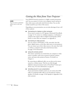 Page 82Welcome
Getting the Most from Your Projector
Your EPSON PowerLite projector is a highly versatile presentation 
tool. You can connect it to one or two computer sources and up to 
three video sources and easily switch between them. You can also 
include sound for up to three of the sources. 
Depending on your presentation, you can take advantage of any or all 
of these options:
Connecting to a laptop or other computer
If you want to connect to a PC laptop or Macintosh PowerBook, 
see page 12. To connect...