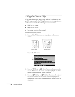 Page 7468Solving Problems
Using On-Screen Help
If the image doesn’t look right or your audio isn’t working, you can 
get help by pressing the blue 
? Help button on top of the projector or 
on the remote control. The following choices are available:
Help for the image
Help for the sound
Language selection (Language)
Follow these steps to get help:
1. Press the blue 
? Help button on the projector or the remote 
control. 
You see the Help menu:
2. Press the   
Sync+ or   Sync– button on the projector (or 
use...