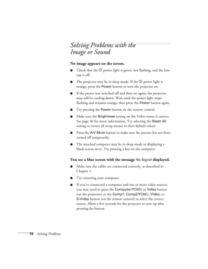 Page 7872Solving Problems
Solving Problems with the 
Image or Sound
No image appears on the screen.
Check that the 
 
P power light is green, not flashing, and the lens 
cap is off. 
The projector may be in sleep mode. If the 
 
P power light is 
orange, press the 
Power button to turn the projector on.
If the power was switched off and then on again, the projector 
may still be cooling down. Wait until the power light stops 
flashing and remains orange; then press the 
Power button again.
Try pressing the...