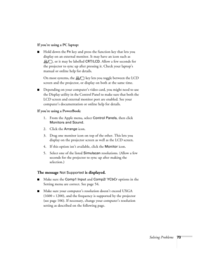 Page 79Solving Problems73
If you’re using a PC laptop:
Hold down the Fn key and press the function key that lets you 
display on an external monitor. It may have an icon such as 
, or it may be labelled 
CRT/LCD. Allow a few seconds for 
the projector to sync up after pressing it. Check your laptop’s 
manual or online help for details. 
On most systems, the   key lets you toggle between the LCD 
screen and the projector, or display on both at the same time.
Depending on your computer’s video card, you might...