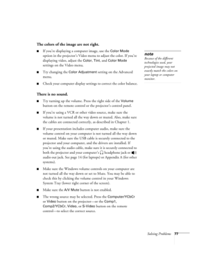 Page 83Solving Problems77
The colors of the image are not right.
If you’re displaying a computer image, use the Color Mode 
option in the projector’s Video menu to adjust the color. If you’re 
displaying video, adjust the 
Color, Tint, and Color Mode 
settings on the Video menu.
Try changing the Color Adjustment setting on the Advanced 
menu.
Check your computer display settings to correct the color balance.
There is no sound.
Try turning up the volume. Press the right side of the Volume 
button on the...