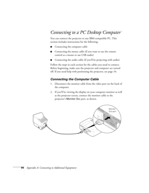 Page 9084Appendix A: Connecting to Additional Equipment
Connecting to a PC Desktop Computer 
You can connect the projector to any IBM-compatible PC. This 
section includes instructions for the following:
Connecting the computer cable 
Connecting the mouse cable (if you want to use the remote 
control as a mouse or use USB audio)
Connecting the audio cable (if you’ll be projecting with audio)
Follow the steps in each section for the cables you need to connect. 
Before beginning, make sure the projector and...