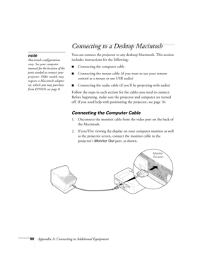 Page 9488Appendix A: Connecting to Additional Equipment
Connecting to a Desktop Macintosh 
You can connect the projector to any desktop Macintosh. This section 
includes instructions for the following:
Connecting the computer cable
Connecting the mouse cable (if you want to use your remote 
control as a mouse or use USB audio)
Connecting the audio cable (if you’ll be projecting with audio)
Follow the steps in each section for the cables you need to connect. 
Before beginning, make sure the projector and...