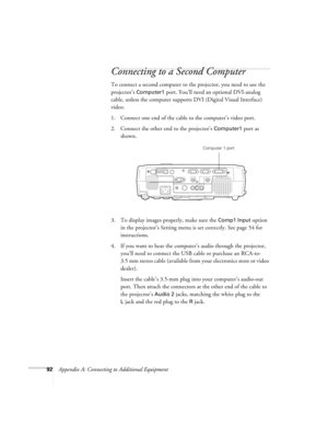 Page 9892Appendix A: Connecting to Additional Equipment
Connecting to a Second Computer 
To connect a second computer to the projector, you need to use the 
projector’s 
Computer1 port. You’ll need an optional DVI-analog 
cable, unless the computer supports DVI (Digital Visual Interface) 
video.
1. Connect one end of the cable to the computer’s video port.
2. Connect the other end to the projector’s 
Computer1 port as 
shown.
3. To display images properly, make sure the 
Comp1 Input option 
in the projector’s...