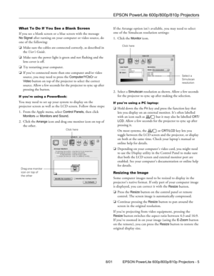 Page 5EPSON PowerLite 600p/800p/810p Projectors
8/01 EPSON PowerLite 600p/800p/810p Projectors - 5 What To Do If You See a Blank Screen
If you see a blank screen or a blue screen with the message 
No Signal after turning on your computer or video source, do 
one of the following:
❏Make sure the cables are connected correctly, as described in 
the User’s Guide.
❏Make sure the power light is green and not flashing and the 
lens cover is off. 
❏Try restarting your computer.
❏If you’ve connected more than one...