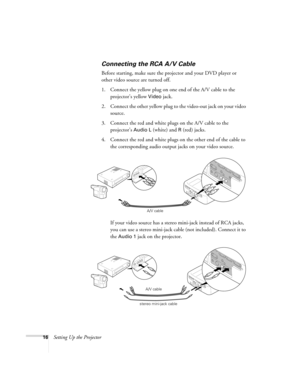 Page 2216Setting Up the Projector
Connecting the RCA A/V Cable
Before starting, make sure the projector and your DVD player or 
other video source are turned off.
1. Connect the yellow plug on one end of the A/V cable to the 
projector’s yellow 
Video jack. 
2. Connect the other yellow plug to the video-out jack on your video 
source.
3. Connect the red and white plugs on the A/V cable to the 
projector’s 
Audio L (white) and R (red) jacks.
4. Connect the red and white plugs on the other end of the cable to...