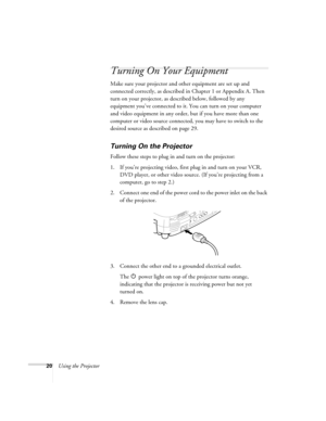 Page 2620Using the Projector
Turning On Your Equipment
Make sure your projector and other equipment are set up and 
connected correctly, as described in Chapter 1 or Appendix A. Then 
turn on your projector, as described below, followed by any 
equipment you’ve connected to it. You can turn on your computer 
and video equipment in any order, but if you have more than one 
computer or video source connected, you may have to switch to the 
desired source as described on page 29. 
Turning On the Projector
Follow...