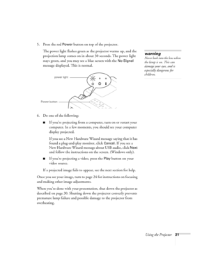 Page 27Using the Projector21
5. Press the red Power button on top of the projector. 
The power light flashes green as the projector warms up, and the 
projection lamp comes on in about 30 seconds. The power light 
stays green, and you may see a blue screen with the 
No Signal 
message displayed. This is normal.
6. Do one of the following:
If you’re projecting from a computer, turn on or restart your 
computer. In a few moments, you should see your computer 
display projected.
If you see a New Hardware Wizard...