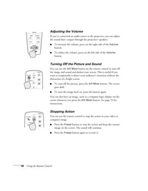 Page 4236Using the Remote Control
Adjusting the Volume
If you’ve connected an audio source to the projector, you can adjust 
the sound that’s output through the projector’s speakers. 
To increase the volume, press on the right side of the Volume 
button.
To reduce the volume, press on the left side of the Volume 
button.
Turning Off the Picture and Sound 
You can use the A/V Mute button on the remote control to turn off 
the image and sound and darken your screen. This is useful if you 
want to temporarily...