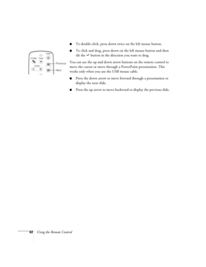 Page 4842Using the Remote Control
To double-click, press down twice on the left mouse button.
To click and drag, press down on the left mouse button and then 
tilt the   button in the direction you want to drag.
You can use the up and down arrow buttons on the remote control to 
move the cursor or move through a PowerPoint presentation. This 
works only when you use the USB mouse cable.
Press the down arrow to move forward through a presentation or 
display the next slide.
Press the up arrow to move...