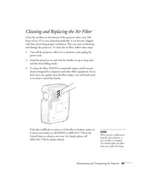 Page 69Maintaining and Transporting the Projector63
Cleaning and Replacing the Air Filter
Clean the air filter on the bottom of the projector after every 100 
hours of use. If it is not cleaned periodically, it can become clogged 
with dust, preventing proper ventilation. This can cause overheating 
and damage the projector. To clean the air filter, follow these steps:
1. Turn off the projector, allow it to cool down, and unplug the 
power cord.
2. Stand the projector on end with the handle on top to keep dust...