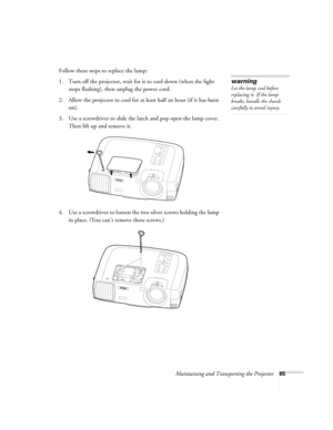 Page 71Maintaining and Transporting the Projector65
Follow these steps to replace the lamp:
1. Turn off the projector, wait for it to cool down (when the light 
stops flashing), then unplug the power cord.
2. Allow the projector to cool for at least half an hour (if it has been 
on).
3. Use a screwdriver to slide the latch and pop open the lamp cover. 
Then lift up and remove it.
4. Use a screwdriver to loosen the two silver screws holding the lamp 
in place. (You can’t remove these screws.)
warning
Let the...