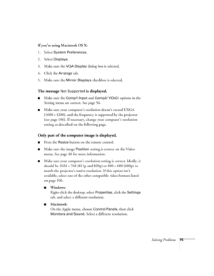 Page 81Solving Problems75
If you’re using Macintosh OS X: 
1. Select 
System Preferences.
2. Select 
Displays.
3. Make sure the 
VGA Display dialog box is selected.
4. Click the 
Arrange tab.
5. Make sure the 
Mirror Displays checkbox is selected.
The message Not Supported is displayed.
Make sure the Comp1 Input and Comp2/ YCbCr options in the 
Setting menu are correct. See page 56.
Make sure your computer’s resolution doesn’t exceed UXGA 
(1600 
× 1200), and the frequency is supported by the projector 
(see...