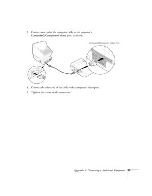 Page 91Appendix A: Connecting to Additional Equipment85
3. Connect one end of the computer cable to the projector’s 
Computer2/Component Video port, as shown.
4. Connect the other end of the cable to the computer’s video port.
5. Tighten the screws on the connectors.
Computer2/Component Video Port
600-811-820.book  Page 85  Tuesday, April 30, 2002  10:17 AM 