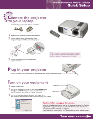 Page 11Make sure your projector and laptop are turned off.
2Connect one end of the computer cable to the
Computer/Component Videoport on the projector.
3Connect the other end to your laptop’s video
or      monitor port.
STA
R
T
HERE
Connect the power cord to your projector and plug the other end into a grounded outlet.
Turn over
Plug in your projector
Connect the projector
to your laptop
Follow these instructions to connect the projector
to your laptop. To connect other devices, such as
a VCR or desktop PC,...