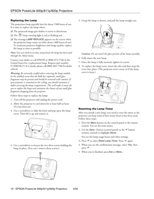 Page 10EPSON PowerLite 600p/811p/820p Projectors
10 - EPSON PowerLite 600p/811p/820p Projectors 4/02 Replacing the Lamp
The projection lamp typically lasts for about 1500 hours of use. 
It is time to replace the lamp when:
❏The projected image gets darker or starts to deteriorate.
❏The   lamp warning light is red or flashing red. 
❏The message 
LAMP REPLACE appears on the screen when 
the projector lamp comes on (after about 1400 hours of use). 
To maintain projector brightness and image quality, replace 
the...