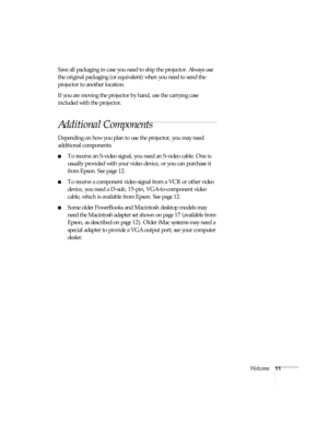 Page 11Welcome11
Save all packaging in case you need to ship the projector. Always use 
the original packaging (or equivalent) when you need to send the 
projector to another location.
If you are moving the projector by hand, use the carrying case 
included with the projector.
Additional Components
Depending on how you plan to use the projector, you may need 
additional components:
■To receive an S-video signal, you need an S-video cable. One is 
usually provided with your video device, or you can purchase it...
