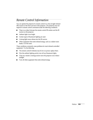 Page 103Notices103
Remote Control Information
You can operate the projector by remote control via a line-of-sight infrared 
(IR) receiver at the front and rear of the projector. The projector may not 
respond to remote control commands under the following conditions:
■There is an object between the remote control IR emitter and the IR 
receiver on the projector.
■Ambient light is too bright.
■Certain types of fluorescent lighting are used.
■A strong light source shines into the IR receiver.
■Other equipment that...