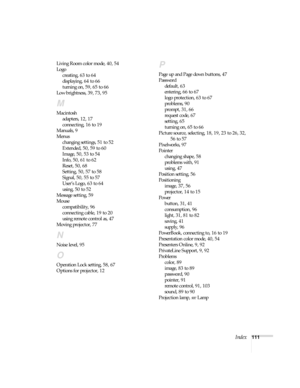 Page 111Index111 Living Room color mode, 40, 54
Logo
creating, 63 to 64
displaying, 64 to 66
turning on, 59, 65 to 66
Low brightness, 39, 73, 95
M
Macintosh
adapters, 12, 17
connecting, 16 to 19
Manuals, 9
Menus
changing settings, 51 to 52
Extended, 50, 59 to 60
Image, 50, 53 to 54
Info, 50, 61 to 62
Reset, 50, 68
Setting, 50, 57 to 58
Signal, 50, 55 to 57
User’s Logo, 63 to 64
using, 50 to 52
Message setting, 59
Mouse
compatibility, 96
connecting cable, 19 to 20
using remote control as, 47
Moving projector, 77...