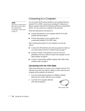 Page 1616Setting Up the Projector
Connecting to a Computer
You can connect the PowerLite projector to any computer that has a 
standard VGA or BNC monitor port, including PC notebook and 
laptop computers, Macintosh PowerBooks and iBooks, and hand-held 
devices. You can connect two computers at the same time. 
Follow the instructions in this section to:
■Connect the projector to your computer with the VGA cable 
included with the projector.
■Connect the projector to your computer with a 
commercially-available...