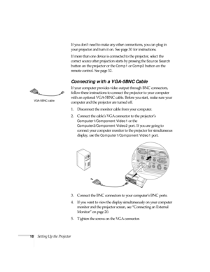 Page 1818Setting Up the ProjectorIf you don’t need to make any other connections, you can plug in 
your projector and turn it on. See page 30 for instructions.
If more than one device is connected to the projector, select the 
correct source after projection starts by pressing the 
Source Search 
button on the projector or the 
Comp1 or Comp2 button on the 
remote control. See page 32.
Connecting with a VGA-5BNC Cable
If your computer provides video output through BNC connectors, 
follow these instructions to...